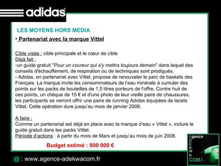 30 Octobre 07 @  : www.agence-adekwacom.fr LES MOYENS HORS MEDIA Partenariat avec la marque Vittel Cible visée :  cible principale et le cœur de cible Déjà fait  :   un guide gratuit " Pour un coureur qui s'y mettra toujours demain " dans lequel des conseils d'échauffement, de respiration ou de techniques sont prodigués.  - Adidas, en partenariat avec Vittel, propose de renouveler le parc de baskets des Français. La marque invite les consommateurs de l’eau minérale à cumuler des points sur les packs de bouteilles de 1,5 litres porteurs de l'offre. Contre huit de ces points, un chèque de 15 € et d'une photo de leur vieille paire de chaussures, les participants se verront offrir une paire de running Adidas équipées de lacets Vittel. Cette opération dure jusqu’au mois de janvier 2008. A faire : Comme un partenariat est déjà en place avec la marque d’eau « Vittel », inclure le guide gratuit dans les packs Vittel. Période d’actions  : à partir du mois de Mars et jusqu’au mois de juin 2008. Budget estimé : 800 000 € 
