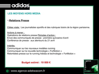 30 Octobre 07 @  : www.agence-adekwacom.fr LES MOYENS HORS MEDIA Relations Presse Cibles visée  : Les journalistes sportifs et des rubriques loisirs de la région parisienne. Actions à mener :  Opérations de relations presse  Périodes d’action : Envoi des communiqués de presse : première quinzaine d’avril Conférence de presse : aux alentours du 21 avril  Intérêts: Communiquer sur les nouveaux modèles running Communiquer sur la nouvelle technologie « ForMotion » Retombées presse sur le running Adidas et technologie « ForMotion » Budget estimé : 10 000 € 