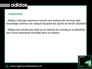 30 Octobre 07 @  : www.agence-adekwacom.fr FAIBLESSES Adidas n’est pas reconnue comme une marque de running mais  davantage comme une marque équipant les sports de terrain (football) Adidas est arrivée plus tard sur le marché du running et ne bénéficie  pas d’une importante notoriété dans ce secteur 