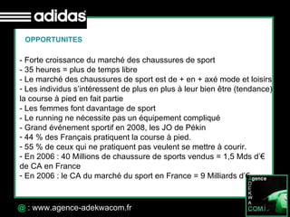 30 Octobre 07 @  : www.agence-adekwacom.fr OPPORTUNITES - Forte croissance du marché des chaussures de sport - 35 heures = plus de temps libre - Le marché des chaussures de sport est de + en + axé mode et loisirs Les individus s’intéressent de plus en plus à leur bien être (tendance)  la course à pied en fait partie - Les femmes font davantage de sport - Le running ne nécessite pas un équipement compliqué  - Grand événement sportif en 2008, les JO de Pékin 44 % des Français pratiquent la course à pied.  55 % de ceux qui ne pratiquent pas veulent se mettre à courir.  En 2006 : 40 Millions de chaussure de sports vendus = 1,5 Mds d’€  de CA en France En 2006 : le CA du marché du sport en France = 9 Milliards d’€  
