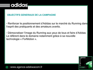 30 Octobre 07 @  : www.agence-adekwacom.fr OBJECTIFS GENERAUX DE LA CAMPAGNE Renforcer le positionnement d’Adidas sur le marché du Running dans l’esprit des pratiquants et des amateurs avertis. Démocratiser l’image du Running aux yeux de tous et faire d’Adidas  Le référent dans le domaine notamment grâce à sa nouvelle  technologie « ForMotion ». 