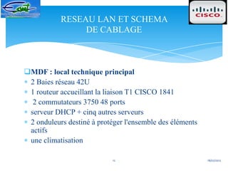 RESEAU LAN ET SCHEMA
                DE CABLAGE



MDF : local technique principal
 2 Baies réseau 42U
 1 routeur accueillant la liaison T1 CISCO 1841
  2 commutateurs 3750 48 ports
 serveur DHCP + cinq autres serveurs
 2 onduleurs destiné à protéger l'ensemble des éléments
 actifs
 une climatisation

                            12                            18/02/2012
 