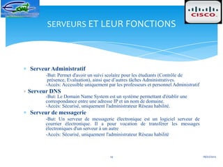 SERVEURS ET LEUR FONCTIONS




Serveur Administratif
     -But: Permet d'avoir un suivi scolaire pour les étudiants (Contrôle de
      présence, Evaluation), ainsi que d’autres tâches Administratives.
     -Accès: Accessible uniquement par les professeurs et personnel Administratif
Serveur DNS
     -But: Le Domain Name System est un système permettant d'établir une
     correspondance entre une adresse IP et un nom de domaine.
     -Accès: Sécurisé, uniquement l'administrateur Réseau habilité.
Serveur de messagerie
     -But: Un serveur de messagerie électronique est un logiciel serveur de
     courrier électronique. Il a pour vocation de transférer les messages
     électroniques d'un serveur à un autre
     -Accès: Sécurisé, uniquement l'administrateur Réseau habilité



                                    14                                              18/02/2012
 