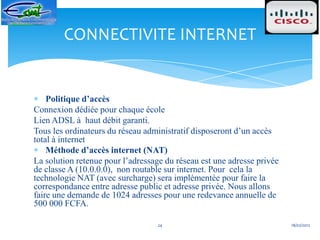 CONNECTIVITE INTERNET


    Politique d’accès
Connexion dédiée pour chaque école
Lien ADSL à haut débit garanti.
Tous les ordinateurs du réseau administratif disposeront d’un accès
total à internet
    Méthode d’accès internet (NAT)
La solution retenue pour l’adressage du réseau est une adresse privée
de classe A (10.0.0.0), non routable sur internet. Pour cela la
technologie NAT (avec surcharge) sera implémentée pour faire la
correspondance entre adresse public et adresse privée. Nous allons
faire une demande de 1024 adresses pour une redevance annuelle de
500 000 FCFA.

                                  24                                    18/02/2012
 