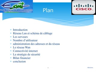 Plan


Introduction
Réseau Lan et schéma de câblage
Les serveurs
Nombre d’utilisateur
administration des adresses et du réseau
Le réseau Wan
Connectivité internet
La stratégie de sécurité
Bilan financier
conclusion
                             3             18/02/2012
 