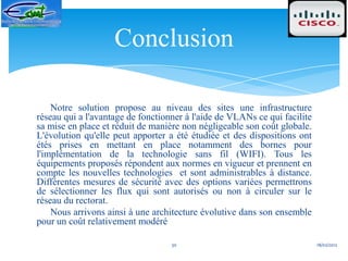 Conclusion

    Notre solution propose au niveau des sites une infrastructure
réseau qui a l'avantage de fonctionner à l'aide de VLANs ce qui facilite
sa mise en place et réduit de manière non négligeable son coût globale.
L'évolution qu'elle peut apporter a été étudiée et des dispositions ont
étés prises en mettant en place notamment des bornes pour
l'implémentation de la technologie sans fil (WIFI). Tous les
équipements proposés répondent aux normes en vigueur et prennent en
compte les nouvelles technologies et sont administrables à distance.
Différentes mesures de sécurité avec des options variées permettrons
de sélectionner les flux qui sont autorisés ou non à circuler sur le
réseau du rectorat.
    Nous arrivons ainsi à une architecture évolutive dans son ensemble
pour un coût relativement modéré

                                   30                                      18/02/2012
 