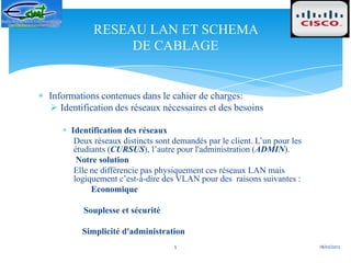 RESEAU LAN ET SCHEMA
                DE CABLAGE


Informations contenues dans le cahier de charges:
 Identification des réseaux nécessaires et des besoins

     Identification des réseaux
      Deux réseaux distincts sont demandés par le client. L’un pour les
      étudiants (CURSUS), l’autre pour l'administration (ADMIN).
       Notre solution
      Elle ne différencie pas physiquement ces réseaux LAN mais
      logiquement c’est-à-dire des VLAN pour des raisons suivantes :
           Economique

        Souplesse et sécurité

        Simplicité d'administration
                                  5                                       18/02/2012
 