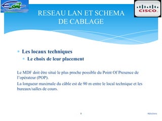 RESEAU LAN ET SCHEMA
                 DE CABLAGE



  Les locaux techniques
     Le choix de leur placement

Le MDF doit être situé le plus proche possible du Point Of Presence de
l’opérateur (POP).
La longueur maximale du câble est de 90 m entre le local technique et les
bureaux/salles de cours.




                                    8                                       18/02/2012
 