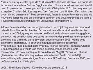 A force de contestations et de tergiversations, le projet risque-t-il de prendre du
retard? Pour l'heure, le chantier n'a pas vraiment démarré: durant le dernier
trimestre de 2008, quelques travaux de déviation de réseau seront engagés et,
au mieux, les constructions des gares terminus et des parkings relais (placés à
proximité des arrêts du tram) devraient débuter courant 2009. Même avec
optimisme, l'horizon 2011 pour une inauguration semble désormais
hypothétique. "Elle pourrait alors avoir lieu l'année suivante", concède Charles-
Eric Lemaignen, qui voit là une raison supplémentaire d'accélérer le
mouvement. Un point sur lequel le président de l'AgglO n'a pas tort: chaque
glissement de calendrier risque d'alourdir la facture finale. On sait déjà
aujourd'hui que le projet de ligne B, estimé à 297 millions d'euros en 2005, en
coûtera, au moins, 13 de plus.
coût: 310 millions d'euros - Date d'ouverture prévue: 2012
"Sans oublier que cette ligne de 11,8 kilomètres laissera de côté une partie de
la population située à l'est de l'agglomération. Nous souhaitons que soit étudié
dès à présent un prolongement jusqu'à Chécy-Mardié." Une requête qui
exaspère Charles-Eric Lemaignen: "Je n'en vois pas l'intérêt. Du moins pas
avant dix ou quinze ans." Plus consensuel, André Magnon-Pujo assure que de
nouvelles lignes de bus en site propre partiront des deux extrémités du tram B:
« Ces infrastructures préfigureront un éventuel allongement ».
 