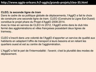 http://www.agglo-orleans.fr/l-agglo/grands-projets/cleo-35.html
CLEO, la seconde ligne de tram
Dans le cadre de sa politique globale de déplacements, l’AgglO a fait le choix
de construire une seconde ligne de tram. CLEO (Construire la Ligne Est-Ouest)
constitue le projet phare du Projet d’AgglO 2008-2014.
Avec la mise en service de CLEO mi 2012, l’AgglO entre dans le club très
fermé des agglomérations et villes françaises possédant deux lignes de
tramway..
CLEO s’inscrit dans une volonté de l’AgglO d’apporter un service de qualité aux
habitants en adaptant l’offre de transport à leurs besoins et en reliant les
quartiers ouest et est au centre de l’agglomération.
L'AgglO a fait le pari de l'intermodalité : l'avenir, c'est la pluralité des modes de
déplacement.
 