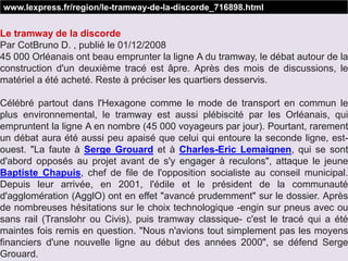 Le tramway de la discorde
Par CotBruno D. , publié le 01/12/2008
45 000 Orléanais ont beau emprunter la ligne A du tramway, le débat autour de la
construction d'un deuxième tracé est âpre. Après des mois de discussions, le
matériel a été acheté. Reste à préciser les quartiers desservis.
Célébré partout dans l'Hexagone comme le mode de transport en commun le
plus environnemental, le tramway est aussi plébiscité par les Orléanais, qui
empruntent la ligne A en nombre (45 000 voyageurs par jour). Pourtant, rarement
un débat aura été aussi peu apaisé que celui qui entoure la seconde ligne, est-
ouest. "La faute à Serge Grouard et à Charles-Eric Lemaignen, qui se sont
d'abord opposés au projet avant de s'y engager à reculons", attaque le jeune
Baptiste Chapuis, chef de file de l'opposition socialiste au conseil municipal.
Depuis leur arrivée, en 2001, l'édile et le président de la communauté
d'agglomération (AgglO) ont en effet "avancé prudemment" sur le dossier. Après
de nombreuses hésitations sur le choix technologique -engin sur pneus avec ou
sans rail (Translohr ou Civis), puis tramway classique- c'est le tracé qui a été
maintes fois remis en question. "Nous n'avions tout simplement pas les moyens
financiers d'une nouvelle ligne au début des années 2000", se défend Serge
Grouard.
www.lexpress.fr/region/le-tramway-de-la-discorde_716898.html
 