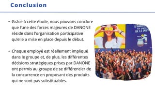 • Grâce à cette étude, nous pouvons conclure
que l’une des forces majeures de DANONE
réside dans l’organisation participative
qu’elle a mise en place depuis le début.
• Chaque employé est réellement impliqué
dans le groupe et, de plus, les différentes
décisions stratégiques prises par DANONE
ont permis au groupe de se différencier de
la concurrence en proposant des produits
qui ne sont pas substituables.
Conclusion
 