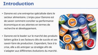 • Danone est une entreprise spécialisée dans le
secteur alimentaire. L'enjeu pour Danone est
de savoir comment concilier sa performance
économique et ses attentes en termes de
recherche et développement.
• Danone est le leader sur le marché des produits
laitiers grâce à ses facteurs clés de succès et ses
savoir-faire de production. Cependant, face à la
crise, elle a dû anticiper sa stratégie afin de
s'adapter aux différentes évolutions du marché.
 