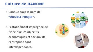 • Connue sous le nom de
“DOUBLE PROJET“.
• Profondément imprégnée de
l'idée que les objectifs
économiques et sociaux de
l'entreprise sont
interdépendants.
Culture de DANONE
 