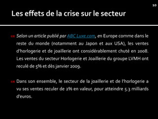 10




   Selon un article publié par ABC Luxe.com, en Europe comme dans le
    reste du monde (notamment au Japon et aux USA), les ventes
    d’horlogerie et de joaillerie ont considérablement chuté en 2008.
    Les ventes du secteur Horlogerie et Joaillerie du groupe LVMH ont
    reculé de 5% et dès janvier 2009.


   Dans son ensemble, le secteur de la joaillerie et de l’horlogerie a
    vu ses ventes reculer de 2% en valeur, pour atteindre 5.3 milliards
    d’euros.
 