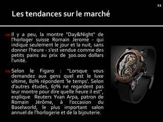 11




   Il y a peu, la montre "Day&Night" de
    l'horloger suisse Romain Jerome - qui
    indique seulement le jour et la nuit, sans
    donner l'heure - s'est vendue comme des
    petits pains au prix de 300.000 dollars
    l'unité.
   Selon le Figaro : "Lorsque vous
    demandez aux gens quel est le luxe
    ultime, 80% répondent 'le temps'. Selon
    d'autres études, 67% ne regardent pas
    leur montre pour dire quelle heure il est",
    explique Reuters Yvan Arpa, patron de
    Romain Jérôme, à l'occasion du
    Baselworld, le plus important salon
    annuel de l'horlogerie et de la bijouterie.
 