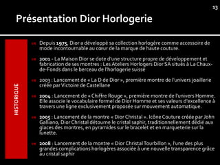 13




                Depuis 1975, Dior a développé sa collection horlogère comme accessoire de
                 mode incontournable au cœur de la marque de haute couture.
                2001 - La Maison Dior se dote d'une structure propre de développement et
                 fabrication de ses montres : Les Ateliers Horlogers Dior SA situés à La Chaux-
                 de-Fonds dans le berceau de l'horlogerie suisse
                2003 : Lancement de « La D de Dior », première montre de l'univers joaillerie
                 créée par Victoire de Castellane
HISTORIQUE




                2004 : Lancement de « Chiffre Rouge », première montre de l'univers Homme.
                 Elle associe le vocabulaire formel de Dior Homme et ses valeurs d'excellence à
                 travers une ligne exclusivement proposée sur mouvement automatique.
                2005 : Lancement de la montre « Dior Christal ». Icône Couture créée par John
                 Galliano, Dior Christal détourne le cristal saphir, traditionnellement dédié aux
                 glaces des montres, en pyramides sur le bracelet et en marqueterie sur la
                 lunette.
                2008 : Lancement de la montre « Dior Christal Tourbillon », l'une des plus
                 grandes complications horlogères associée à une nouvelle transparence grâce
                 au cristal saphir
 
