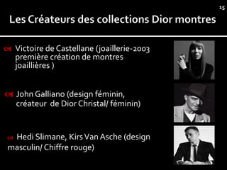 15




 Victoire de Castellane (joaillerie-2003
     première création de montres
     joaillières )


 John Galliano (design féminin,
  créateur de Dior Christal/ féminin)


 Hedi Slimane, Kirs Van Asche (design
 masculin/ Chiffre rouge)
 