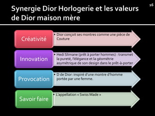 16




               • Dior conçoit ses montres comme une pièce de
 Créativité      Couture



               • Hedi Slimane (prêt à porter hommes) : transmet
Innovation       la pureté, l’élégance et la géométrie
                 asymétrique de son design dans le prêt-à-porter

               • D de Dior: inspiré d’une montre d’homme
Provocation      portée par une femme.



               • L’appellation « Swiss Made »
Savoir faire
 