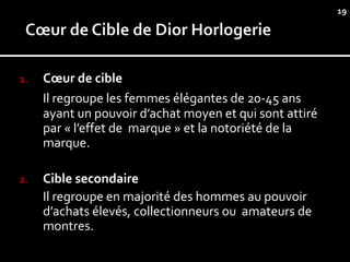 19




1.   Cœur de cible
     Il regroupe les femmes élégantes de 20-45 ans
     ayant un pouvoir d’achat moyen et qui sont attiré
     par « l’effet de marque » et la notoriété de la
     marque.

2.   Cible secondaire
     Il regroupe en majorité des hommes au pouvoir
     d’achats élevés, collectionneurs ou amateurs de
     montres.
 