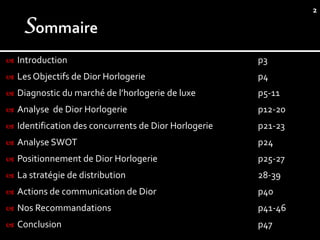 2




   Introduction                                        p3
   Les Objectifs de Dior Horlogerie                    p4
   Diagnostic du marché de l’horlogerie de luxe        p5-11
   Analyse de Dior Horlogerie                          p12-20
   Identification des concurrents de Dior Horlogerie   p21-23
   Analyse SWOT                                        p24
   Positionnement de Dior Horlogerie                   p25-27
   La stratégie de distribution                        28-39
   Actions de communication de Dior                    p40
   Nos Recommandations                                 p41-46
   Conclusion                                          p47
 