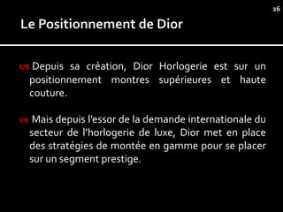 26




 Depuis sa création, Dior Horlogerie est sur un
    positionnement montres supérieures et haute
    couture.

    Mais depuis l’essor de la demande internationale du
    secteur de l’horlogerie de luxe, Dior met en place
    des stratégies de montée en gamme pour se placer
    sur un segment prestige.
 