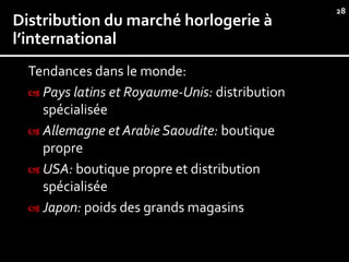 28
Distribution du marché horlogerie à
l’international
  Tendances dans le monde:
   Pays latins et Royaume-Unis: distribution
    spécialisée
   Allemagne et Arabie Saoudite: boutique
    propre
   USA: boutique propre et distribution
    spécialisée
   Japon: poids des grands magasins
 