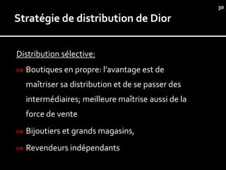 30

Stratégie de distribution de Dior


Distribution sélective:
   Boutiques en propre: l’avantage est de
    maîtriser sa distribution et de se passer des
    intermédiaires; meilleure maîtrise aussi de la
    force de vente
   Bijoutiers et grands magasins,
   Revendeurs indépendants
 
