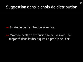34




   Stratégie de distribution sélective.

   Maintenir cette distribution sélective avec une
    majorité dans les boutiques en propre de Dior.
 