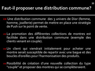 35




 Une distribution commune des 3 univers de Dior (femme,
  homme, joaillerie) permet de mettre en place une stratégie
  de Push sur le point de vente.

 La  promotion des différentes collections de montres est
  facilitée dans une distribution commune (exemple des
  clients venant en couple).

 Un  client qui viendrait initialement pour acheter une
  montre serait susceptible de repartir avec une bague et des
  boucles d’oreilles pour l’harmonisation des produits.

 Possibilitéde création d’une nouvelle collection du type
  “couple” et proposer des montres qui se complèteraient.
 