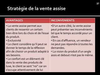 37




AVANTAGES                               INCONVENIENTS
• La vente assise permet aux            •D’un autre côté, la vente assise
clients de ressentir un certain         peut présenter ses inconvénients
bien-être lors du choix et de l’essai   tel que le temps accordé pour un
du produit.                             client.
• Exclusivité                           • En cas d’affluence, un vendeur
• Le client considère qu’il peut se     ne peut pas répondre à toutes les
donner le temps de la réflexion         demandes.
afin de choisir un produit adapté à     • La vision du produit d’un angle
ses besoins.                            assis et debout n’est pas le même.
• Le confort est un élément clé
dans la vente des produits de
luxe, le client se sent “roi” car on
s’occupe attentivement de lui
 