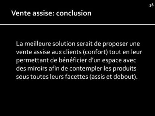 38




La meilleure solution serait de proposer une
vente assise aux clients (confort) tout en leur
permettant de bénéficier d’un espace avec
des miroirs afin de contempler les produits
sous toutes leurs facettes (assis et debout).
 