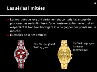 39




 Les marques de luxe ont certainement compris l'avantage de
  proposer des séries limitées d'une rareté exceptionnelle tout en
  respectant la tradition horlogère afin de gagner des points sur un
  marché.
 Exemples de séries limitées


                    Dior Christal 38MM            Chiffre Rouge 1307
                    Tarif: 17 500€                Tarif: non
                                                  communiqué
 
