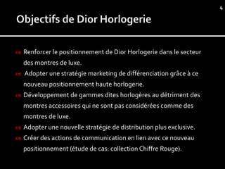4




   Renforcer le positionnement de Dior Horlogerie dans le secteur
    des montres de luxe.
   Adopter une stratégie marketing de différenciation grâce à ce
    nouveau positionnement haute horlogerie.
   Développement de gammes dites horlogères au détriment des
    montres accessoires qui ne sont pas considérées comme des
    montres de luxe.
   Adopter une nouvelle stratégie de distribution plus exclusive.
   Créer des actions de communication en lien avec ce nouveau
    positionnement (étude de cas: collection Chiffre Rouge).
 