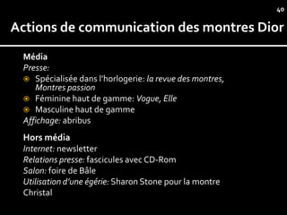 40

Actions de communication des montres Dior
 Média
 Presse:
  Spécialisée dans l’horlogerie: la revue des montres,
    Montres passion
  Féminine haut de gamme: Vogue, Elle
  Masculine haut de gamme
 Affichage: abribus
 Hors média
 Internet: newsletter
 Relations presse: fascicules avec CD-Rom
 Salon: foire de Bâle
 Utilisation d’une égérie: Sharon Stone pour la montre
 Christal
 
