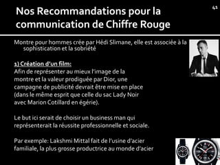 41
Nos Recommandations pour la
communication de Chiffre Rouge
Montre pour hommes crée par Hédi Slimane, elle est associée à la
  sophistication et la sobriété

1) Création d’un film:
Afin de représenter au mieux l’image de la
montre et la valeur prodiguée par Dior, une
campagne de publicité devrait être mise en place
(dans le même esprit que celle du sac Lady Noir
avec Marion Cotillard en égérie).

Le but ici serait de choisir un business man qui
représenterait la réussite professionnelle et sociale.

Par exemple: Lakshmi Mittal fait de l’usine d’acier
familiale, la plus grosse productrice au monde d’acier
 