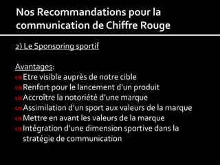 2) Le Sponsoring sportif

Avantages:
 Etre visible auprès de notre cible
 Renfort pour le lancement d’un produit
 Accroître la notoriété d’une marque
 Assimilation d’un sport aux valeurs de la marque
 Mettre en avant les valeurs de la marque
 Intégration d’une dimension sportive dans la
  stratégie de communication
 