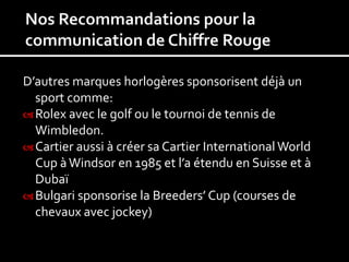 D’autres marques horlogères sponsorisent déjà un
  sport comme:
 Rolex avec le golf ou le tournoi de tennis de
  Wimbledon.
 Cartier aussi à créer sa Cartier International World
  Cup à Windsor en 1985 et l’a étendu en Suisse et à
  Dubaï
 Bulgari sponsorise la Breeders’ Cup (courses de
  chevaux avec jockey)
 