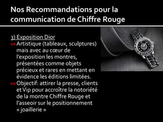 3) Exposition Dior
 Artistique (tableaux, sculptures)
   mais avec au cœur de
   l’exposition les montres,
   présentées comme objets
   précieux et rares en mettant en
   évidence les éditions limitées.
 Objectif: attirer la presse, clients
   et Vip pour accroître la notoriété
   de la montre Chiffre Rouge et
   l’asseoir sur le positionnement
   « joaillerie »
 
