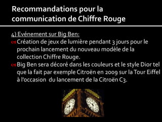 4) Evénement sur Big Ben:
 Création de jeux de lumière pendant 3 jours pour le
  prochain lancement du nouveau modèle de la
  collection Chiffre Rouge.
 Big Ben sera décoré dans les couleurs et le style Dior tel
  que la fait par exemple Citroën en 2009 sur la Tour Eiffel
  à l’occasion du lancement de la Citroën C3.
 