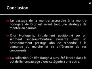 47




   Le passage de la montre accessoire à la montre
    horlogère de Dior est avant tout une stratégie de
    montée en gamme.

   Dior Horlogerie, initialement positionné sur un
    segment supérieur/couture s’oriente vers un
    positionnement prestige afin de répondre à la
    demande du marché et se différencier de ses
    concurrents.

   La collection Chiffre Rouge a ainsi été lancée dans le
    but de lier ce passage d’une catégorie à une autre.
 
