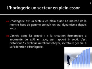6




   L’horlogerie est un secteur en plein essor. Le marché de la
    montre haut de gamme connaît un vrai dynamisme depuis
    2002.

   L’année 2007 l’a prouvé : « la situation économique a
    augmenté de 11% en 2007 par rapport à 2006, c’est
    historique ! » explique Aurélien Debeyer, secrétaire général à
    la Fédération d’Horlogerie.
 