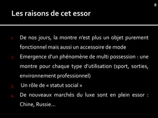 8




1.   De nos jours, la montre n’est plus un objet purement
     fonctionnel mais aussi un accessoire de mode
2.   Emergence d’un phénomène de multi possession : une
     montre pour chaque type d’utilisation (sport, sorties,
     environnement professionnel)
3.   Un rôle de « statut social »
4.   De nouveaux marchés du luxe sont en plein essor :
     Chine, Russie…
 