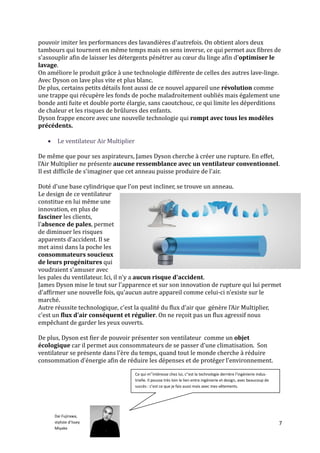 pouvoir imiter les performances des lavandières d'autrefois. On obtient alors deux
tambours qui tournent en même temps mais en sens inverse, ce qui permet aux fibres de
s'assouplir afin de laisser les détergents pénétrer au cœur du linge afin d'optimiser le
lavage.
On améliore le produit grâce à une technologie différente de celles des autres lave-linge.
Avec Dyson on lave plus vite et plus blanc.
De plus, certains petits détails font aussi de ce nouvel appareil une révolution comme
une trappe qui récupère les fonds de poche maladroitement oubliés mais également une
bonde anti fuite et double porte élargie, sans caoutchouc, ce qui limite les déperditions
de chaleur et les risques de brûlures des enfants.
Dyson frappe encore avec une nouvelle technologie qui rompt avec tous les modèles
précédents.

       Le ventilateur Air Multiplier

De même que pour ses aspirateurs, James Dyson cherche à créer une rupture. En effet,
l'Air Multiplier ne présente aucune ressemblance avec un ventilateur conventionnel.
Il est difficile de s'imaginer que cet anneau puisse produire de l'air.

Doté d'une base cylindrique que l'on peut incliner, se trouve un anneau.
Le design de ce ventilateur
constitue en lui même une
innovation, en plus de
fasciner les clients,
l'absence de pales, permet
de diminuer les risques
apparents d'accident. Il se
met ainsi dans la poche les
consommateurs soucieux
de leurs progénitures qui
voudraient s'amuser avec
les pales du ventilateur. Ici, il n'y a aucun risque d'accident.
James Dyson mise le tout sur l'apparence et sur son innovation de rupture qui lui permet
d'affirmer une nouvelle fois, qu'aucun autre appareil comme celui-ci n’existe sur le
marché.
Autre réussite technologique, c'est la qualité du flux d'air que génère l'Air Multiplier,
c'est un flux d'air conséquent et régulier. On ne reçoit pas un flux agressif nous
empêchant de garder les yeux ouverts.

De plus, Dyson est fier de pouvoir présenter son ventilateur comme un objet
écologique car il permet aux consommateurs de se passer d'une climatisation. Son
ventilateur se présente dans l'ère du temps, quand tout le monde cherche à réduire
consommation d'énergie afin de réduire les dépenses et de protéger l'environnement.

                                        Ce qui m’'intéresse chez lui, c''est la technologie derrière l’ingénierie indus-
                                        trielle. Il pousse très loin le lien entre ingénierie et design, avec beaucoup de
                                        succès : c’est ce que je fais aussi mais avec mes vêtements.




       Dai Fujirawa,
       styliste d’Issey                                                                                                     7
       Miyake
 