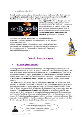      Le modèle sur bille, 2005

Après le modèle sans sac, Dyson fait sensation avec le modèle sur bille. On le présente
comme la plus grande révolution depuis l'aspiration cyclonique. Le modèle DC 15 –
The Ball- présente un organe de mobilité très original: une boule.
                                          On a supprimé les roues. Il se présente sur
                                          une boule que l'on peut diriger avec facilité
                                          autour des coins et des obstacles. Le moteur se
                                          trouve à l'intérieur de la boule lui donnant
                                          ainsi un centre inférieur de gravité. Avec ce
                                          nouveau modèle on offre au consommateur
                                          une amélioration de la manœuvre de
                                          l'appareil qui va toujours plus loin.

De plus le Digital Motor occupe trois fois moins de place car il
développe 33% de puissance en plus. Ainsi on conçoit des appareils
beaucoup lus compacts.
James Dyson avec ces dernières innovations présente la fin de l'ère
monoproduit de son entreprise. Il ne s'agit plus de créer uniquement
des aspirateurs mais de s'attaquer à un domaine plus large sur le
secteur de l'électroménager.




                                      Partie 2 : le marketing-mix

   I.         La politique de produits

En s’attaquant au marché de l’électroménager, James Dyson risquait beaucoup aussi
bien financièrement qu’au niveau de toute sa vie sociale, familiale et de sa réputation. En
effet, inventer des produits tels que les aspirateurs à la fin du XXème siècle alors que le
marché des aspirateurs et plus généralement le marché de l’électroménager existe de-
puis les années 1920, a ses favoris tels que Hoover, Electrolux… et que ce marché tend {
se banaliser, est un challenge à hauts risques que Monsieur Dyson s‘est permis de
prendre.
Pour se démarquer des autres, il a donc opté pour une rupture avec les produits déjà
proposés en magasins. Certes il est intéressant et très avantageux de rompre avec la tra-
dition mais encore faut-il maintenir cette rupture pendant plusieurs décennies. Dyson
cherche donc à rester en tête du peloton et redéveloppe et réinvente donc sans cesse ses
produits. C’est sa philosophie d’entreprise : « lorsque la technologie nous fait faux
bond, cela crée des frustrations. En tant qu’ingénieurs, nous essayons de voir comment
nous pouvons l’améliorer. Nous essayons beaucoup d’idées – la plupart ne sont pas les
bonnes. Et c’est tant mieux. Les mauvaises idées et les erreurs nous sont très utiles. Elles
font naitre des possibilités et des réponses auxquelles nous n’aurions jamais pensé. C’est
de cette façon que de nouvelles technologies font leur apparition. »


                                    C''est un ingénieur, c''est un inventeur, c''est un entre-
                                    preneur, ce qui est formidable. Mais je ne crois pas qu''on
                                    puisse le considérer vraiment comme un designer
                                                                                                  8

  Philippe Starck, designer, président d''Ubik
 