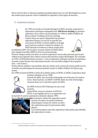 Nous verrons donc ci-dessous quelques produits phares qui se sont développés au cours
des années pour pouvoir rester compétitif et répondre à tous types de besoins.


  1) L’aspirateur traineau


                  En 1993 est vendu en Grande Bretagne le DC01, premier aspirateur à
                  séparation cyclonique estampillé pour 200 livres sterling. Ce premier
                  aspirateur est un franc succès puisque en 1994, le chiffre d’affaire de
                  Dyson atteint 9 millions de livres sterling.
                  A peine deux ans après l’apparition du premier
                  aspirateur Dyson, on voit sur le marché son
                  successeur le DC02. La forme diffère, le design
                  aussi mais les couleurs restent les mêmes. Le
                  DC02 devient le traîneau le mieux vendu dans
le palmarès GFK1. Un an après, on peut acheter le DC02 Abso-
lute, équipé d’un filtre HEPA et d’un écran bactéricide.
Environ chaque année sort donc un nouvel aspirateur encore plus puissant que le pré-
cédent et qui répond à des critères encore plus pointus et plus développés. Par exemple
en 1997, le DC02 Recyclone est lancé ; c’est un aspirateur fabriqué { partir de matériaux
recyclés. James Dyson veut clairement toucher une nouvelle catégorie de la popula-
tion : « les écolos ».
Et plus Dyson améliore ses produits, plus les clients sont curieux de savoir quelle sera la
nouvelle caractéristique du nouveau produit et plus le chiffre d’affaire de Dyson aug-
mente.
En 1998 est lancé le DC06, à la fin de la même année, le DC05. Le DC06, l’aspirateur dual
                     Cyclone robotisé sort en 1998.
                     A partir de 2001, une nouvelle technologie est créée pour les aspira-
                     teurs : Root Cyclone. Les DC07 et DC08, dotés de cette technologie,
                     rentrent donc sur le marché à partir de 2001.

                  En 2005 il crée le DC15 Ball qui est une vraie
                  réussite.
                  Aujourd’hui, nous en sommes au DC29 et
                  DC32, ce qui signifie qu’on a vu apparaitre sur
le marché 31 autres aspirateurs similaires depuis 1993.
Dyson élargit sa gamme et propose même des aspirateurs pour
                       brosser et aspirer les poils d’animaux
                       domestiques comme les chiens ou alors
                       des aspirateurs pour les personnes aller-
                       giques.
                       La société propose aussi des aspirateurs plus petits, plus flexible,
                       des aspirateurs { main…




       1
           Société de référence en matière de classement des meilleurs produits dans l’électroménager, de la haute technologie etc.

                                                                                                                                      9
 