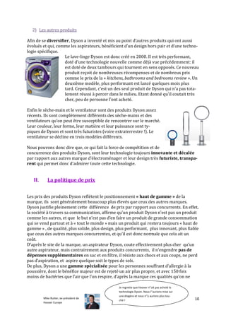 2) Les autres produits

Afin de se diversifier, Dyson a inventé et mis au point d’autres produits qui ont aussi
évolués et qui, comme les aspirateurs, bénéficient d’un design hors pair et d’une techno-
logie spécifique.
                    Le lave-linge Dyson est donc créé en 2000. Il est très performant,
                    doté d’une technologie nouvelle comme déjà vue précédemment: il
                    est doté de deux tambours qui tournent en sens opposés. Ce nouveau
                    produit reçoit de nombreuses récompenses et de nombreux prix
                    comme le prix de la « kitchens, bathrooms and bedrooms review ». Un
                    deuxième modèle, plus performant est lancé quelques mois plus
                    tard. Cependant, c’est un des seul produit de Dyson qui n’a pas tota-
                    lement réussi { percer dans le milieu. Etant donné qu’il coutait très
                    cher, peu de personne l’ont acheté.

Enfin le sèche-main et le ventilateur sont des produits Dyson assez
récents. Ils sont complètement différents des sèche-mains et des
ventilateurs qu’on peut être susceptible de rencontrer sur le marché.
Leur couleur, leur forme, leur matière et leur puissance sont ty-
piques de Dyson et sont très futuristes (voire extraterrestre !). Le
ventilateur se décline en trois modèles différents.

Nous pouvons donc dire que, ce qui fait la force de compétition et de
concurrence des produits Dyson, sont leur technologie toujours innovante et décalée
par rapport aux autres marque d’électroménager et leur design très futuriste, transpa-
rent qui permet donc d’admirer toute cette technologie.


   II.      La politique de prix


Les prix des produits Dyson reflètent le positionnement « haut de gamme » de la
marque, ils sont généralement beaucoup plus élevés que ceux des autres marques.
Dyson justifie pleinement cette différence de prix par rapport aux concurrents. En effet,
la société { travers sa communication, affirme qu’un produit Dyson n’est pas un produit
comme les autres, et que le but n’est pas d’en faire un produit de grande consommation
qui se vend partout et à « tout le monde » mais un produit qui restera toujours « haut de
gamme » , de qualité, plus solide, plus design, plus performant, plus innovant, plus fiable
que ceux des autres marques concurrentes, et qu’il est donc normale que cela ait un
coût.
D’après le site de la marque, un aspirateur Dyson, coute effectivement plus cher qu’un
autre aspirateur, mais contrairement aux produits concurrents, il n’engendre pas de
dépenses supplémentaires en sac et en filtre, il résiste aux chocs et aux coups, ne perd
pas d’aspiration, et aspire quelque soit le types de sols.
De plus, Dyson a une gamme spécialisée pour les personnes souffrant d’allergie { la
poussière, dont le bénéfice majeur est de rejeté un air plus propre, et avec 150 fois
moins de bactéries que l’air que l’on respire, d’après la marque ces qualités qu’on ne

                                                Je regrette que Hoover n''ait pas acheté la
                                                technologie Dyson. Nous l''aurions mise sur
                                                une étagère et nous n''y aurions plus tou-
         Mike Rutter, ex-président de                                                         10
                                                ché !
         Hoover Europe
 