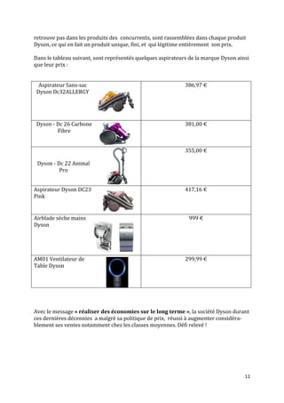 retrouve pas dans les produits des concurrents, sont rassemblées dans chaque produit
Dyson, ce qui en fait un produit unique, fini, et qui légitime entièrement son prix.

Dans le tableau suivant, sont représentés quelques aspirateurs de la marque Dyson ainsi
que leur prix :


  Aspirateur Sans-sac                                        386,97 €
 Dyson Dc32ALLERGY




 Dyson - Dc 26 Carbone                                       381,00 €
         Fibre


                                                             355,00 €

 Dyson - Dc 22 Animal
          Pro


Aspirateur Dyson DC23                                        417,16 €
Pink


Airblade sèche mains                                          999 €
Dyson




AM01 Ventilateur de                                          299,99 €
Table Dyson




Avec le message « réaliser des économies sur le long terme », la société Dyson durant
ces dernières décennies a malgré sa politique de prix, réussi à augmenter considéra-
blement ses ventes notamment chez les classes moyennes. Défi relevé !




                                                                                     11
 