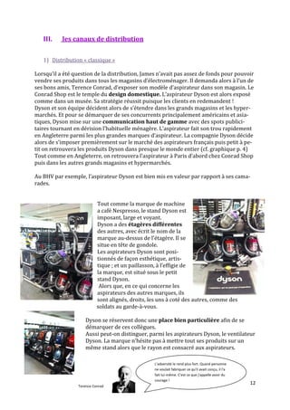 III.    les canaux de distribution


   1) Distribution « classique »

Lorsqu’il a été question de la distribution, James n’avait pas assez de fonds pour pouvoir
vendre ses produits dans tous les magasins d’électroménager. Il demanda alors { l’un de
ses bons amis, Terence Conrad, d’exposer son modèle d’aspirateur dans son magasin. Le
Conrad Shop est le temple du design domestique. L’aspirateur Dyson est alors exposé
comme dans un musée. Sa stratégie réussit puisque les clients en redemandent !
Dyson et son équipe décident alors de s’étendre dans les grands magasins et les hyper-
marchés. Et pour se démarquer de ses concurrents principalement américains et asia-
tiques, Dyson mise sur une communication haut de gamme avec des spots publici-
taires tournant en dérision l’habituelle ménagère. L’aspirateur fait son trou rapidement
en Angleterre parmi les plus grandes marques d’aspirateur. La compagnie Dyson décide
alors de s’imposer premièrement sur le marché des aspirateurs français puis petit { pe-
tit on retrouvera les produits Dyson dans presque le monde entier (cf. graphique p. 4)
Tout comme en Angleterre, on retrouvera l’aspirateur { Paris d’abord chez Conrad Shop
puis dans les autres grands magasins et hypermarchés.

Au BHV par exemple, l’aspirateur Dyson est bien mis en valeur par rapport { ses cama-
rades.


                           Tout comme la marque de machine
                           a café Nespresso, le stand Dyson est
                           imposant, large et voyant.
                           Dyson a des étagères différentes
                           des autres, avec écrit le nom de la
                           marque au-dessus de l’étagère. Il se
                           situe en tête de gondole.
                           Les aspirateurs Dyson sont posi-
                           tionnés de façon esthétique, artis-
                           tique ; et un paillasson, { l’effigie de
                           la marque, est situé sous le petit
                           stand Dyson.
                            Alors que, en ce qui concerne les
                           aspirateurs des autres marques, ils
                           sont alignés, droits, les uns à coté des autres, comme des
                           soldats au garde-à-vous.

                    Dyson se réservent donc une place bien particulière afin de se
                    démarquer de ces collègues.
                    Aussi peut-on distinguer, parmi les aspirateurs Dyson, le ventilateur
                    Dyson. La marque n’hésite pas { mettre tout ses produits sur un
                    même stand alors que le rayon est consacré aux aspirateurs.

                                                    L'adversité le rend plus fort. Quand personne
                                                2) ne voulait fabriquer ce qu'il avait conçu, il l'a
                                                    la distribution sur internet
                                                    fait lui-même. C'est ce que j'appelle avoir du
                                                    courage !
                                                                                                       12
                 Terence Conrad
 