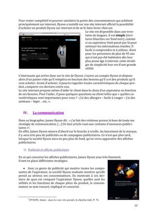 Pour rester compétitif et pouvoir satisfaire la partie des consommateurs qui achètent
principalement sur internet, Dyson a installé sur son site internet officiel la possibilité
d’acheter un produit Dyson sur internet et de se le faire livrer chez soi.
                                                    Le site est disponible dans une tren-
                                                    taine de langues. Il est simple (écri-
                                                    tures blanches sur fond noir), comme
                                                    si un aspirateur était passé par là pour
                                                    nettoyer les informations inutiles. Il
                                                    facile à comprendre et à utiliser. Ainsi
                                                    pour les personnes de plus de 45 ans
                                                    qui n’ont pas été habituées dès leur
                                                    plus jeune âge à internet, cette straté-
                                                    gie de simplicité leur est d’une grande
                                                    utilité.

L’internaute qui arrive donc sur le site de Dyson, s’ouvre un compte Dyson et dispose
alors d’un panier vide qu’il remplira en fonction des besoins qu’il a et des produits qu’il
veut acheter. Avant d’acheter, il pourra regarder toutes caractéristiques de chaque pro-
duit, comparer ces derniers entre eux.
Le site internet propose même d’aider le client dans le choix d’un aspirateur en fonction
de ses besoins. Pour l’aider, il pose quelques questions au client telles que « quelles ca-
ractéristiques sont importantes pour vous ? - j’ai des allergies – facile à ranger – j’ai des
animaux – léger …etc. ».


   IV.          La communication

Dans sa biographie, James Dyson dit : « j’ai fait des relations presse la base de toute ma
stratégie de communication. […] Un bon article vaut une centaine d’annonces publici-
taires »2.
En effet, James Dyson misera d’abord sur le bouche à oreille. Au lancement de la marque,
il y aura très peu de publicités ou de campagnes publicitaires. Ce n’est que plus tard,
lorsque la société Dyson aura un peu plus de fond, qu’on verra apparaitre des affiches
publicitaires.

   1) Publicité et affiche publicitaire

En ce qui concerne les affiches publicitaires, James Dyson joue très finement.
Il met en place différentes stratégies.

     Avec ce genre de publicité qui montre toutes les compo-
santes de l’aspirateur, la société Dyson souhaite montrer qu’elle
prend au sérieux ses consommateurs. En montrant à ces der-
niers de quoi est composé l’aspirateur Dyson, quelles sont les
utilités et les fonctions de chaque pièce du produit, le consom-
mateur se sent rassuré, impliqué et concerné.


         2
             DYSON, James : dans la cours des grands, le cherche midi. P. 76.

                                                                                           13
 